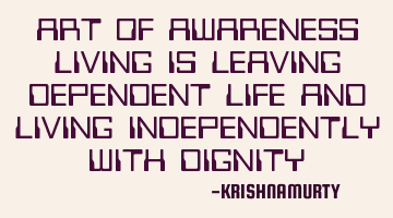 ART OF AWARENESS LIVING IS LEAVING DEPENDENT LIFE AND LIVING INDEPENDENTLY WITH DIGNITY