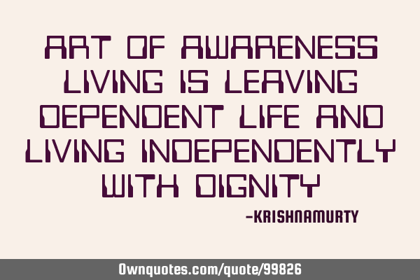 ART OF AWARENESS LIVING IS LEAVING DEPENDENT LIFE AND LIVING INDEPENDENTLY WITH DIGNITY