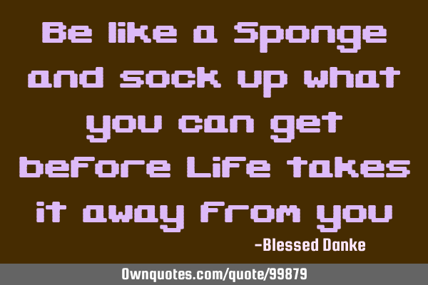 Be like a Sponge and sock up what you can get before Life takes it away from