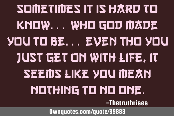 Sometimes it is hard to know... who God made you to be... even tho you just get on with life, it