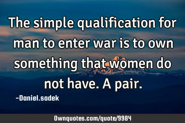 The simple qualification for man to enter war is to own something that women do not have.A
