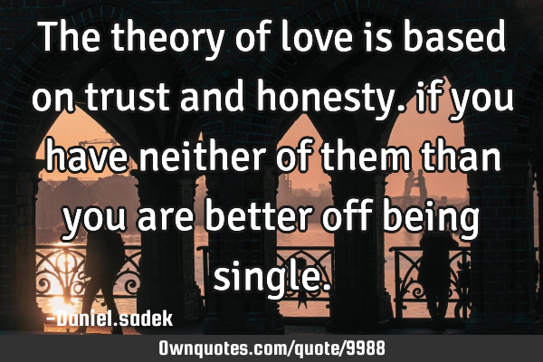 The theory of love is based on trust and honesty. if you have neither of them than you are better