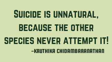 Suicide is unnatural,because the other species never attempt it!