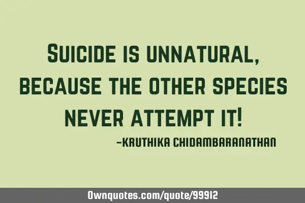 Suicide is unnatural,because the other species never attempt it!