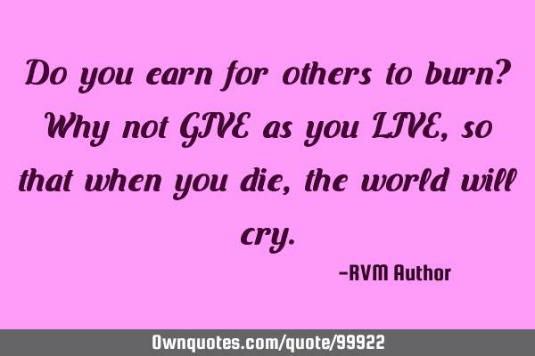 Do you earn for others to burn? Why not GIVE as you LIVE, so that when you die, the world will