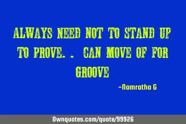 Always Need not to Stand up to Prove.. Can move of for G