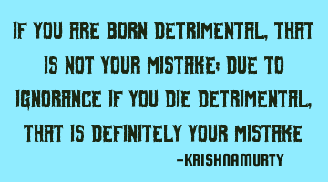 IF YOU ARE BORN DETRIMENTAL, THAT IS NOT YOUR MISTAKE; DUE TO IGNORANCE IF YOU DIE DETRIMENTAL, THAT