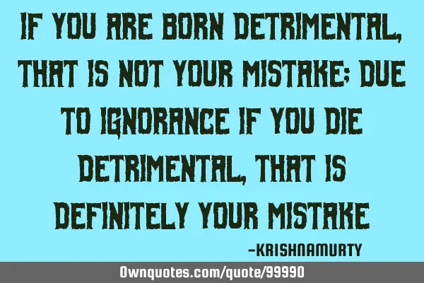 IF YOU ARE BORN DETRIMENTAL, THAT IS NOT YOUR MISTAKE; DUE TO IGNORANCE IF YOU DIE DETRIMENTAL, THAT