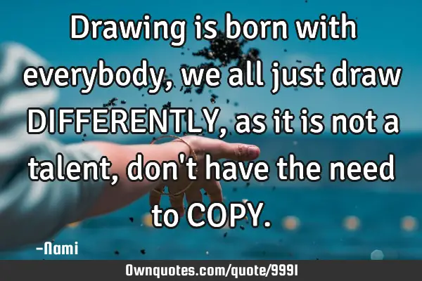 Drawing is born with everybody, we all just draw DIFFERENTLY, as it is not a talent, don