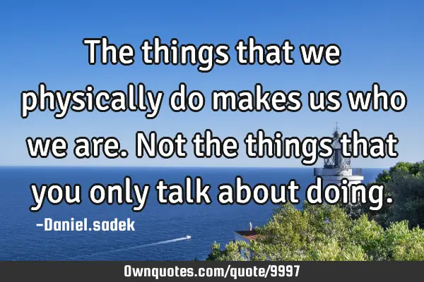 The things that we physically do makes us who we are. Not the things that you only talk about