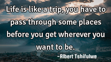 Life is like a trip, you have to pass through some places before you get wherever you want to