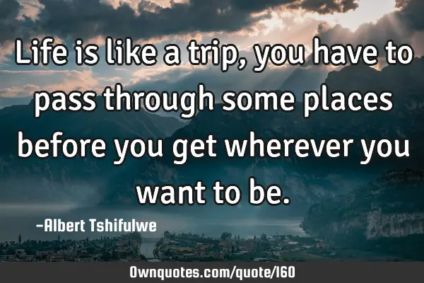Life is like a trip, you have to pass through some places before you get wherever you want to