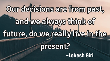 Our decisions are from past, and we always think of future, do we really live in the present?