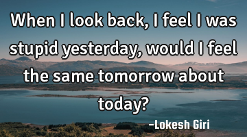 When I look back, I feel I was stupid yesterday, would I feel the same tomorrow about today?