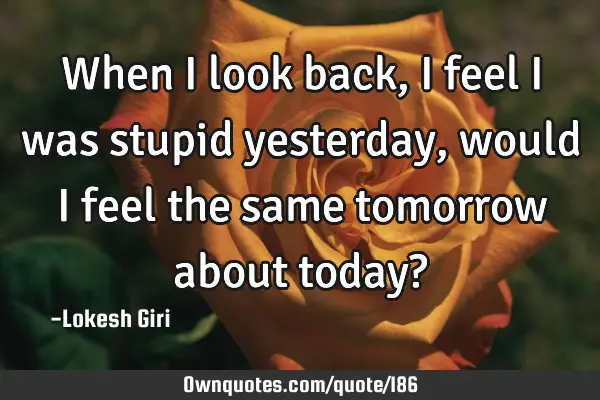 When I look back, I feel I was stupid yesterday, would I feel the same tomorrow about today?
