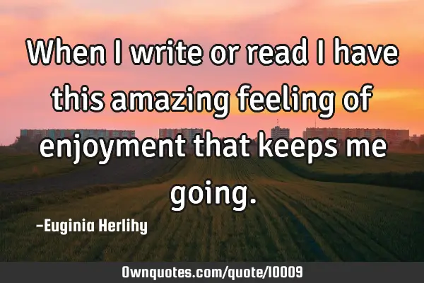 When I write or read I have this amazing feeling of enjoyment that keeps me