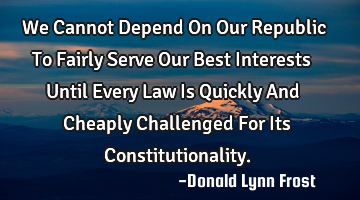 We Cannot Depend On Our Republic To Fairly Serve Our Best Interests Until Every Law Is Quickly And C