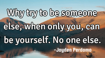 Why try to be someone else, when only you, can be yourself. No one else.