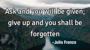 Ask and you will be given; give up and you shall be forgotten