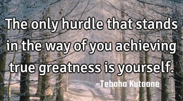 The only hurdle that stands in the way of you achieving true greatness is