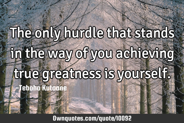 The only hurdle that stands in the way of you achieving true greatness is
