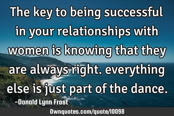 The key to being successful in your relationships with women is knowing that they are always right.
