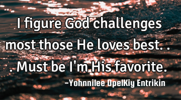 I figure God challenges most those He loves best... Must be I