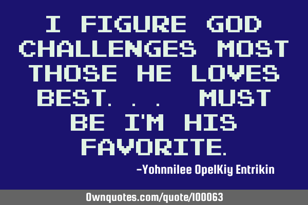 I figure God challenges most those He loves best... Must be I