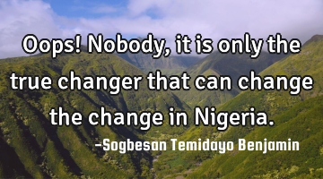 Oops! Nobody, it is only the true changer that can change the change in Nigeria.