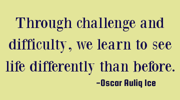 Through challenge and difficulty, we learn to see life differently than before.