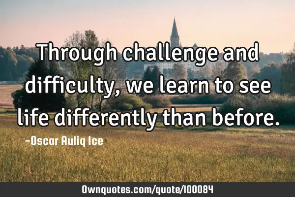 Through challenge and difficulty, we learn to see life differently than