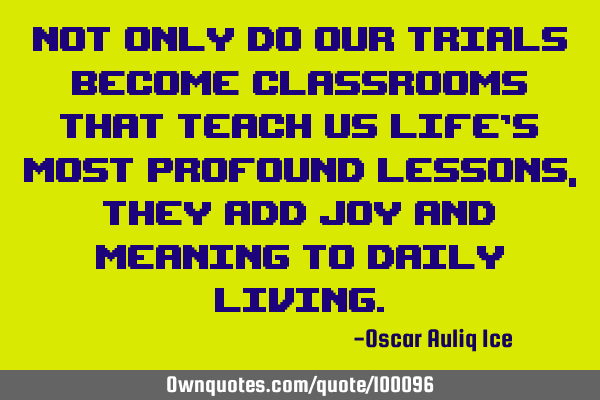 Not only do our trials become classrooms that teach us life’s most profound lessons, they add joy