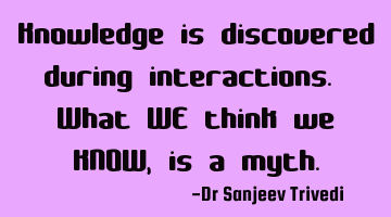 Knowledge is discovered during interactions. What WE think we KNOW, is a myth.