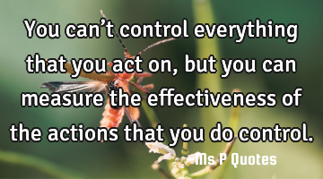 You can’t control everything that you act on, but you can measure the effectiveness of the