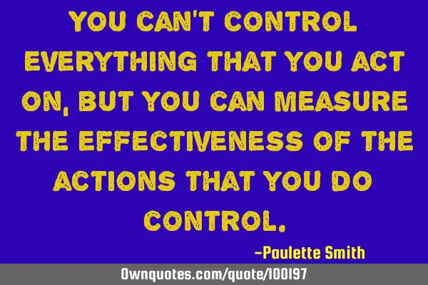 You can’t control everything that you act on, but you can measure the effectiveness of the