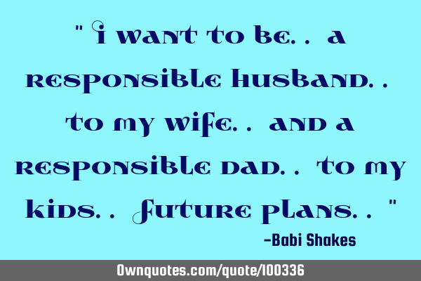 " I want to be.. a responsible husband.. to my wife.. and a responsible dad.. to my kids.. Future