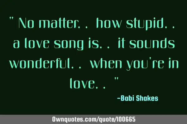" No matter.. how stupid.. a love song is.. it sounds wonderful.. when you