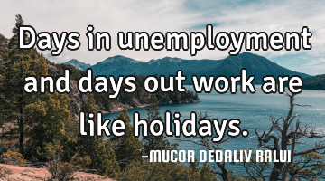 Days in unemployment and days out work are like holidays.