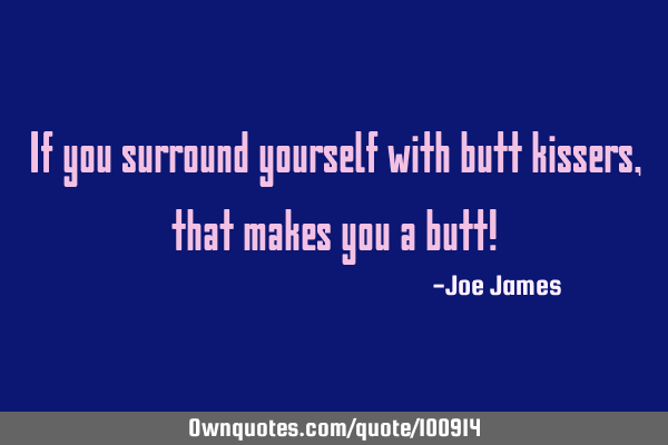 If you surround yourself with butt kissers, that makes you a butt!