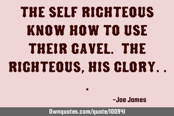 The self righteous know how to use their gavel. The righteous, His