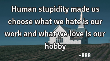 Human stupidity made us choose what we hate is our work and what we love is our hobby
