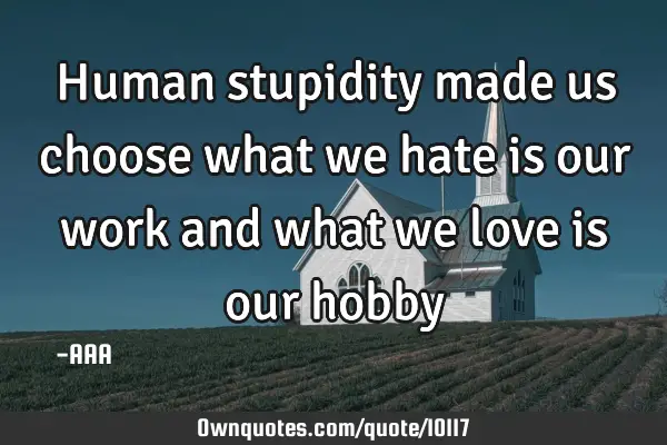 Human stupidity made us choose what we hate is our work and what we love is our