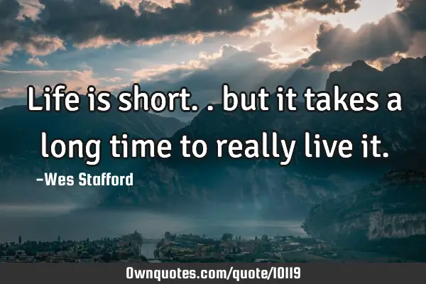 Life is short.. but it takes a long time to really live it.