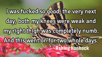I was fucked so good, the very next day, both my knees were weak and my right thigh was completely