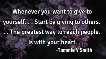 Whenever you want to give to yourself...start by giving to others...The greatest way to reach