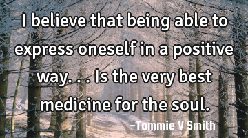 I believe that being able to express oneself in a positive way...is the very best medicine for the