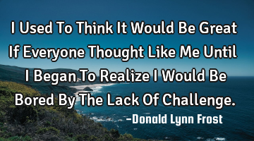 I Used To Think It Would Be Great If Everyone Thought Like Me Until I Began To Realize I Would Be B