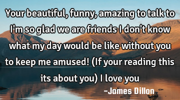 Your beautiful, funny, amazing to talk to I