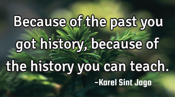 Because of the past you got history, because of the history you can teach.