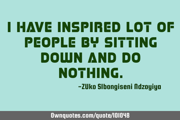 I have inspired lot of people by sitting down and do